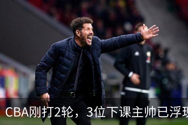 CBA刚打2轮，3位下课主帅已浮现，1本土教练在列